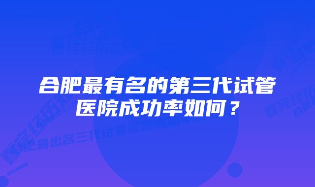 合肥最有名的第三代试管医院成功率如何？