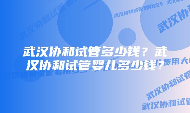 武汉协和试管多少钱？武汉协和试管婴儿多少钱？