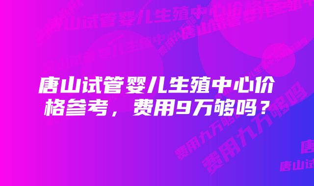 唐山试管婴儿生殖中心价格参考，费用9万够吗？