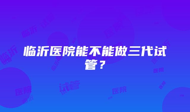 临沂医院能不能做三代试管？