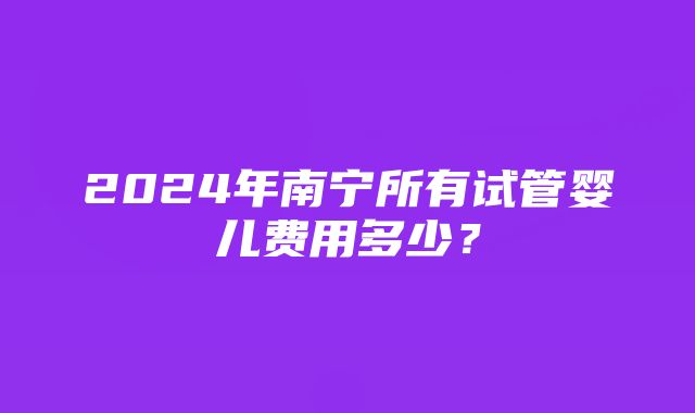 2024年南宁所有试管婴儿费用多少？