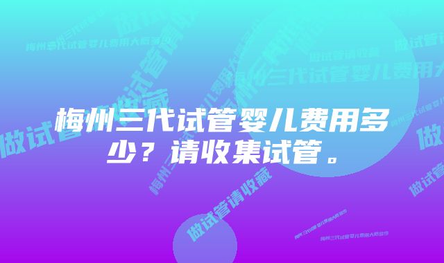 梅州三代试管婴儿费用多少？请收集试管。