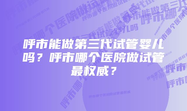 呼市能做第三代试管婴儿吗？呼市哪个医院做试管最权威？