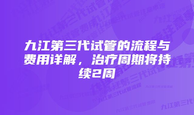 九江第三代试管的流程与费用详解，治疗周期将持续2周