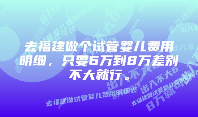 去福建做个试管婴儿费用明细，只要6万到8万差别不大就行。