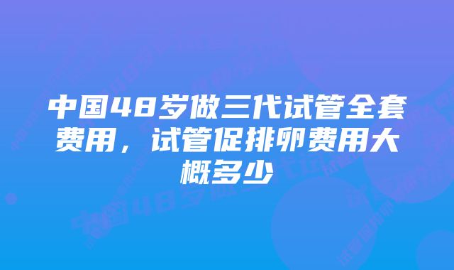 中国48岁做三代试管全套费用，试管促排卵费用大概多少