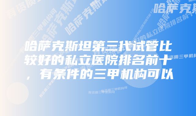 哈萨克斯坦第三代试管比较好的私立医院排名前十，有条件的三甲机构可以