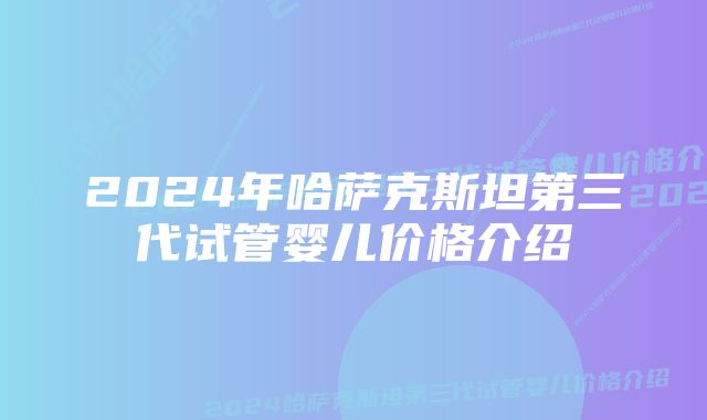 2024年哈萨克斯坦第三代试管婴儿价格介绍