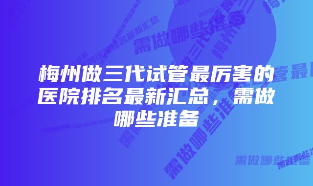 梅州做三代试管最厉害的医院排名最新汇总，需做哪些准备