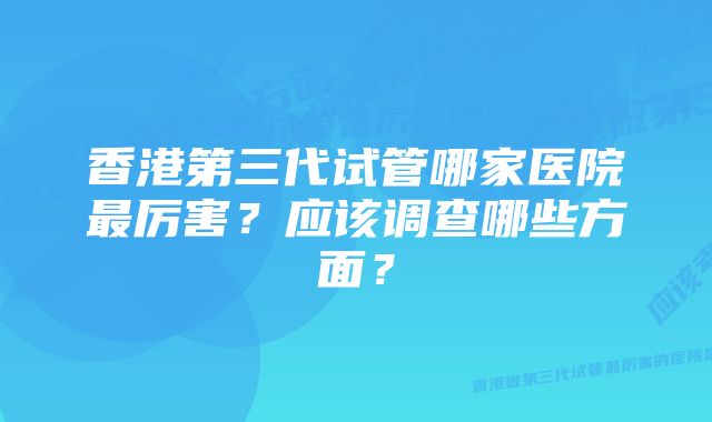 香港第三代试管哪家医院最厉害？应该调查哪些方面？