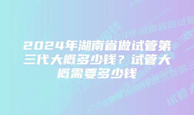 2024年湖南省做试管第三代大概多少钱？试管大概需要多少钱