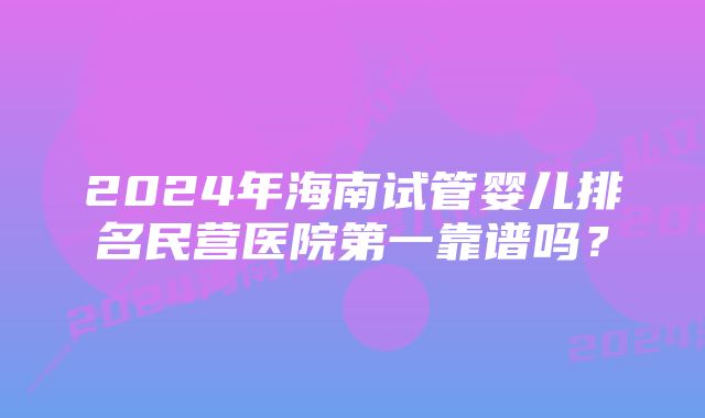 2024年海南试管婴儿排名民营医院第一靠谱吗？