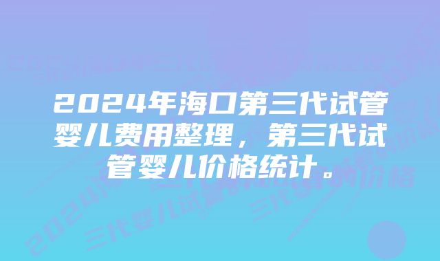 2024年海口第三代试管婴儿费用整理，第三代试管婴儿价格统计。