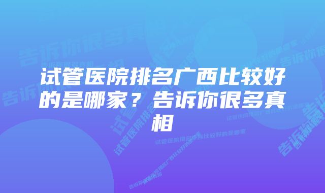 试管医院排名广西比较好的是哪家？告诉你很多真相