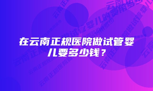 在云南正规医院做试管婴儿要多少钱？