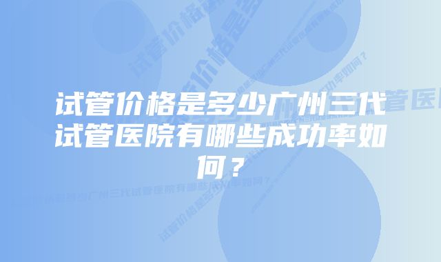 试管价格是多少广州三代试管医院有哪些成功率如何？