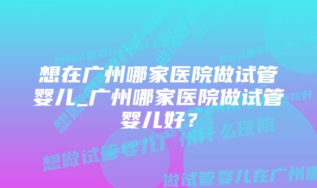 想在广州哪家医院做试管婴儿_广州哪家医院做试管婴儿好？