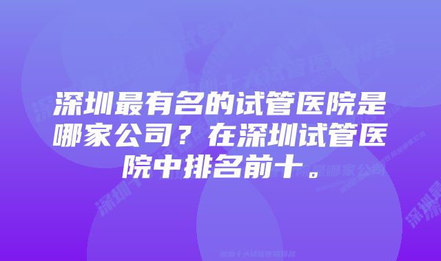 深圳最有名的试管医院是哪家公司？在深圳试管医院中排名前十。