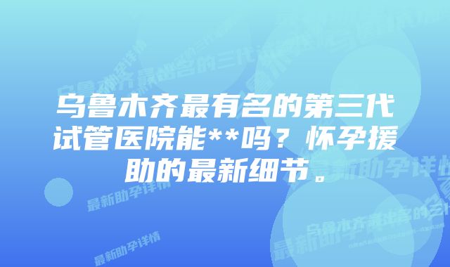 乌鲁木齐最有名的第三代试管医院能**吗？怀孕援助的最新细节。