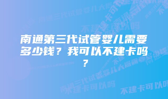 南通第三代试管婴儿需要多少钱？我可以不建卡吗？