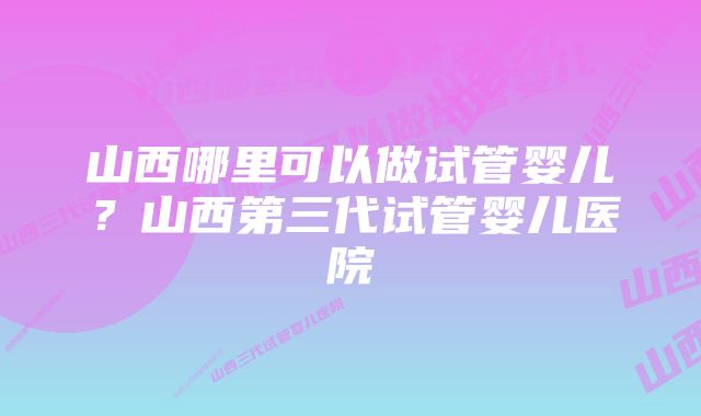 山西哪里可以做试管婴儿？山西第三代试管婴儿医院