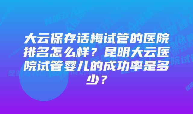 大云保存话梅试管的医院排名怎么样？昆明大云医院试管婴儿的成功率是多少？