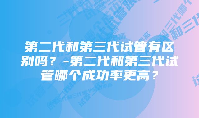 第二代和第三代试管有区别吗？-第二代和第三代试管哪个成功率更高？