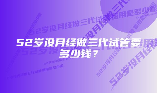 52岁没月经做三代试管要多少钱？