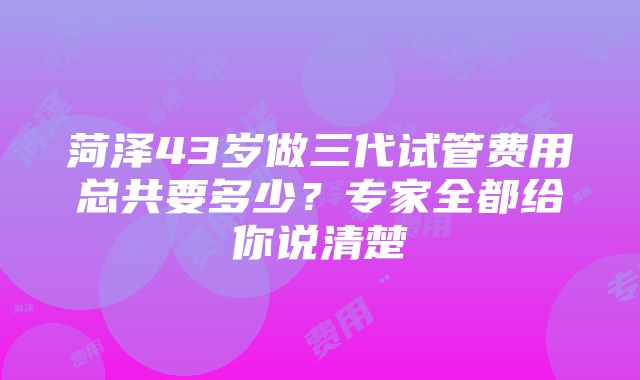 菏泽43岁做三代试管费用总共要多少？专家全都给你说清楚