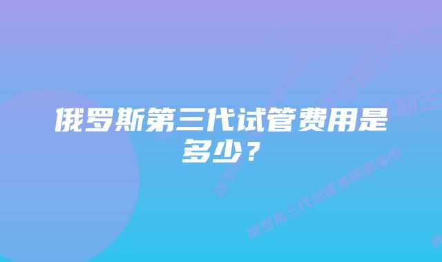 俄罗斯第三代试管费用是多少？