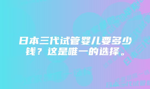 日本三代试管婴儿要多少钱？这是唯一的选择。