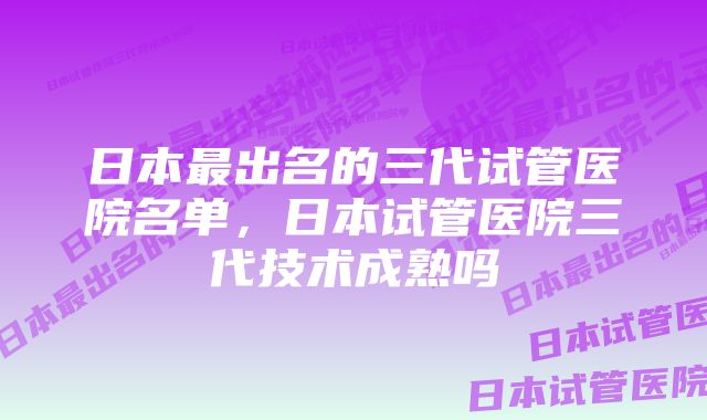 日本最出名的三代试管医院名单，日本试管医院三代技术成熟吗