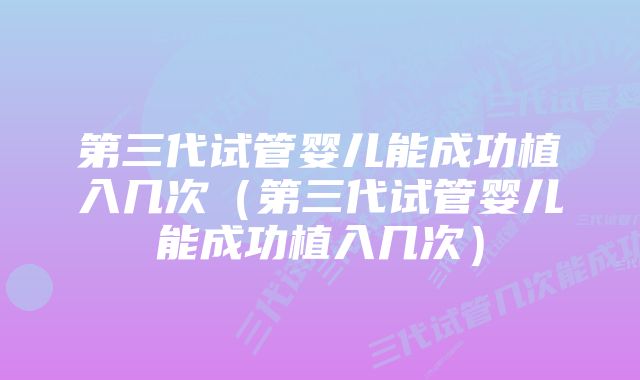 第三代试管婴儿能成功植入几次（第三代试管婴儿能成功植入几次）