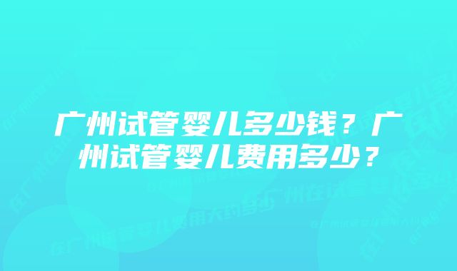 广州试管婴儿多少钱？广州试管婴儿费用多少？