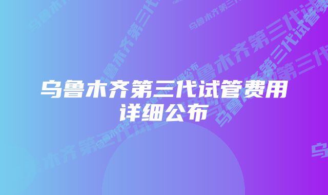 乌鲁木齐第三代试管费用详细公布