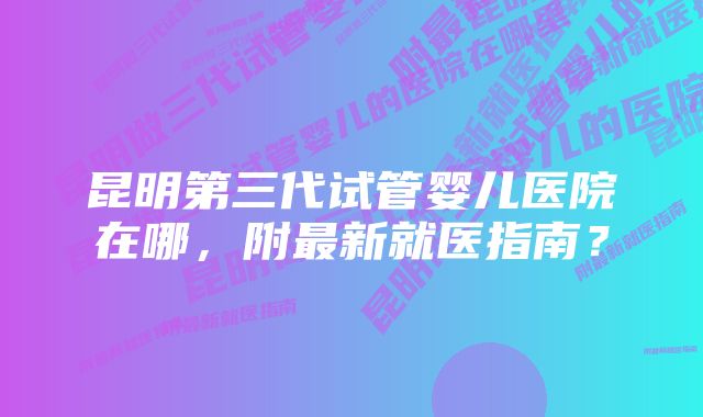 昆明第三代试管婴儿医院在哪，附最新就医指南？