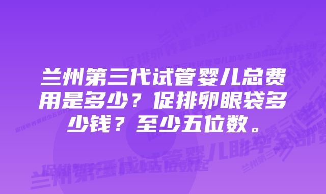 兰州第三代试管婴儿总费用是多少？促排卵眼袋多少钱？至少五位数。