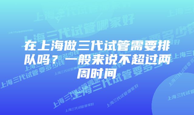 在上海做三代试管需要排队吗？一般来说不超过两周时间