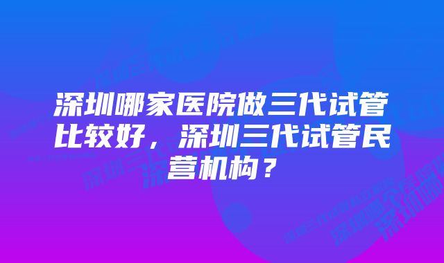 深圳哪家医院做三代试管比较好，深圳三代试管民营机构？