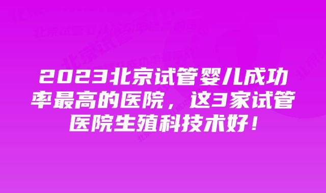 2023北京试管婴儿成功率最高的医院，这3家试管医院生殖科技术好！