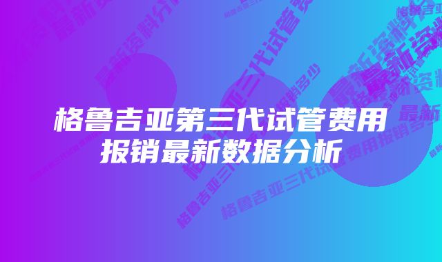 格鲁吉亚第三代试管费用报销最新数据分析