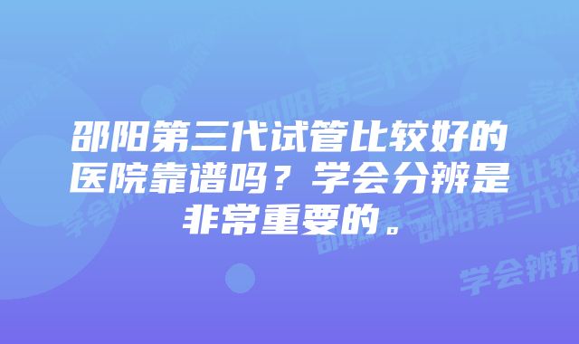 邵阳第三代试管比较好的医院靠谱吗？学会分辨是非常重要的。