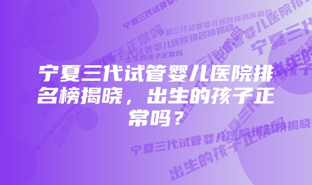 宁夏三代试管婴儿医院排名榜揭晓，出生的孩子正常吗？