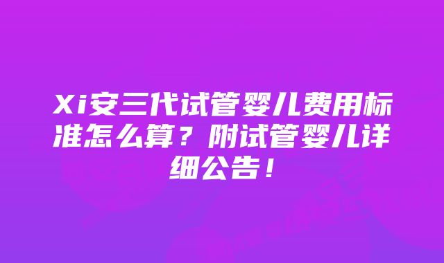 Xi安三代试管婴儿费用标准怎么算？附试管婴儿详细公告！