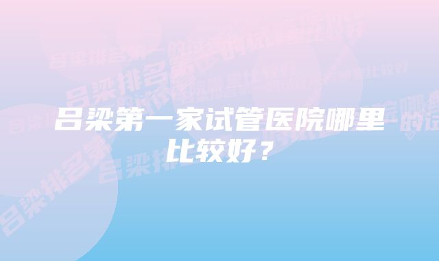 吕梁第一家试管医院哪里比较好？