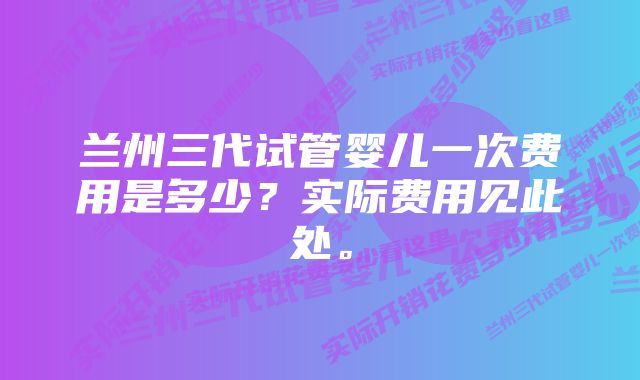 兰州三代试管婴儿一次费用是多少？实际费用见此处。