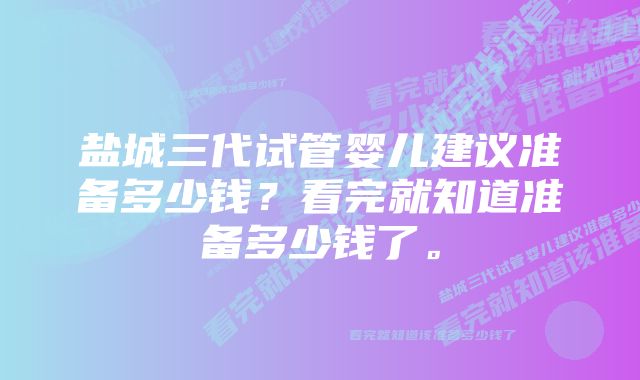 盐城三代试管婴儿建议准备多少钱？看完就知道准备多少钱了。