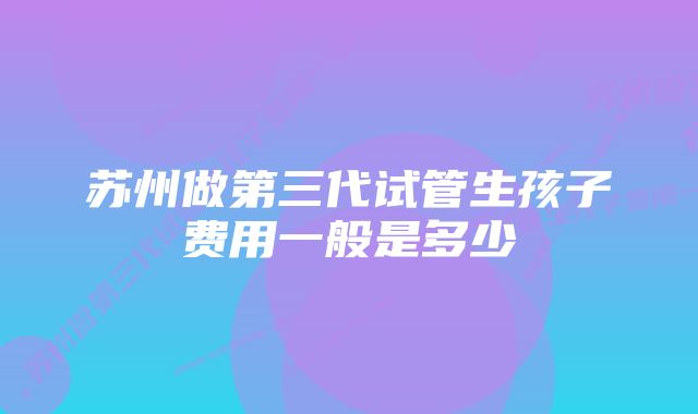 苏州做第三代试管生孩子费用一般是多少