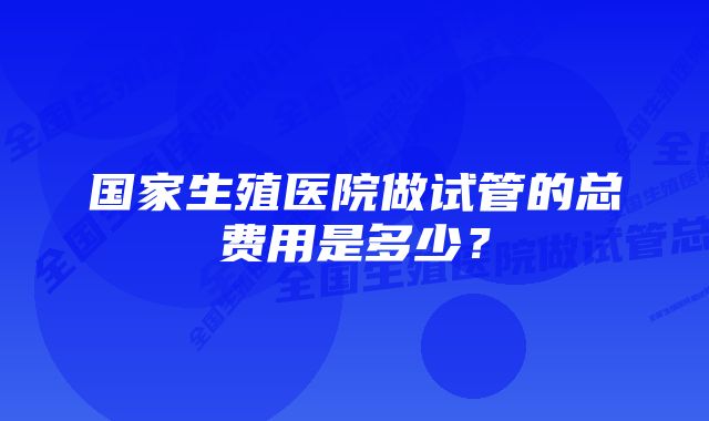 国家生殖医院做试管的总费用是多少？