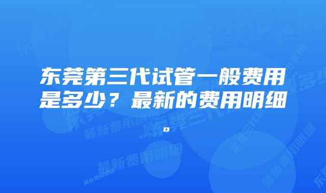 东莞第三代试管一般费用是多少？最新的费用明细。